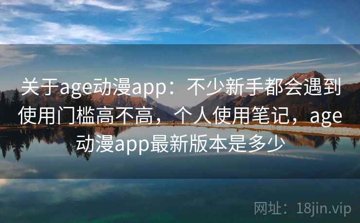 关于age动漫app：不少新手都会遇到使用门槛高不高，个人使用笔记，age动漫app最新版本是多少