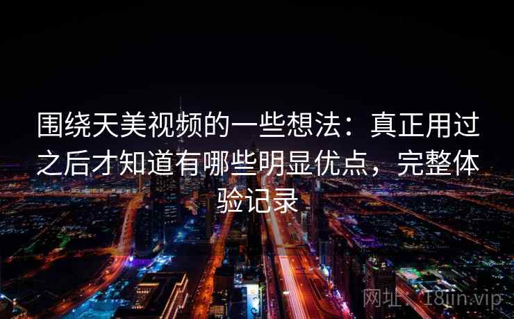 围绕天美视频的一些想法:真正用过之后才知道有哪些明显优点,完整体验记录 围绕天美视频的一些想法:真正用过之后才知道有哪些明显优点,完整体验记录