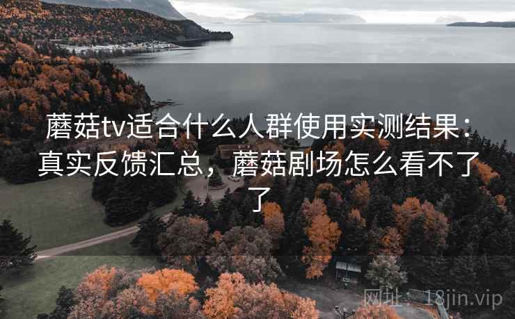 蘑菇tv适合什么人群使用实测结果：真实反馈汇总，蘑菇剧场怎么看不了了