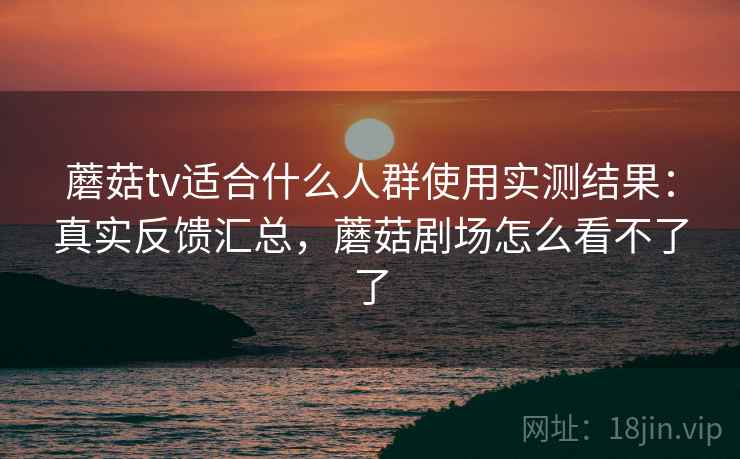 蘑菇tv适合什么人群使用实测结果：真实反馈汇总，蘑菇剧场怎么看不了了