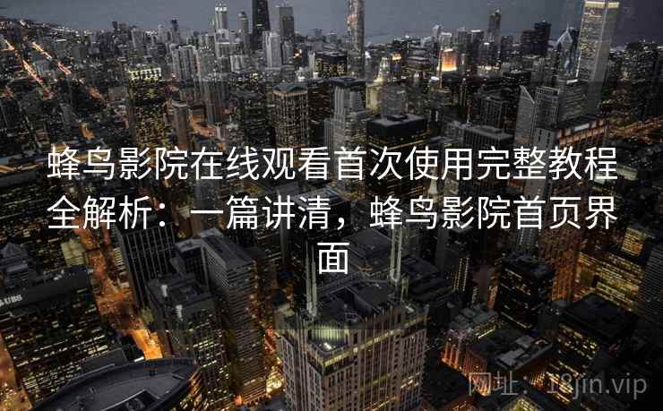 蜂鸟影院在线观看首次使用完整教程全解析：一篇讲清，蜂鸟影院首页界面
