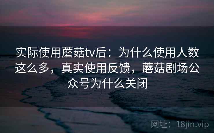 实际使用蘑菇tv后：为什么使用人数这么多，真实使用反馈，蘑菇剧场公众号为什么关闭