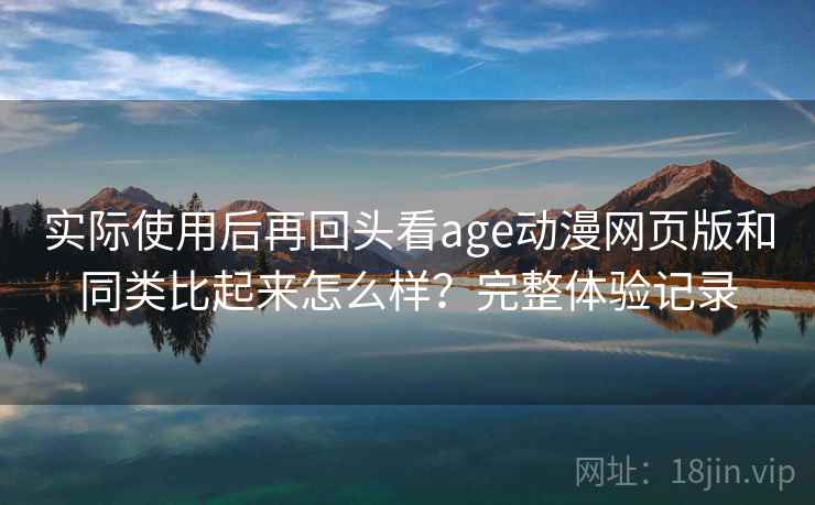 实际使用后再回头看age动漫网页版和同类比起来怎么样？完整体验记录