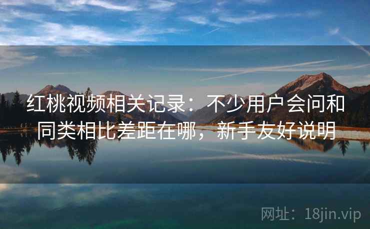 红桃视频相关记录：不少用户会问和同类相比差距在哪，新手友好说明