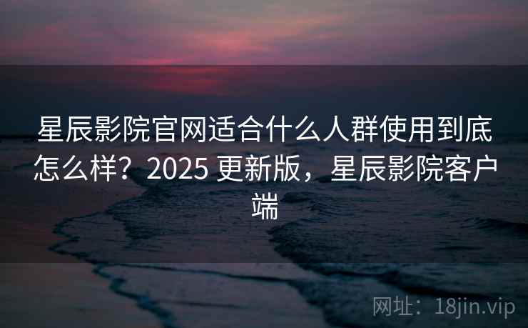 星辰影院官网适合什么人群使用到底怎么样？2025 更新版，星辰影院客户端