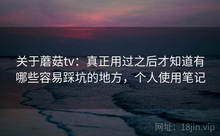 关于蘑菇tv：真正用过之后才知道有哪些容易踩坑的地方，个人使用笔记