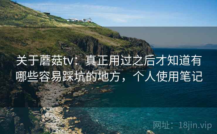 关于蘑菇tv：真正用过之后才知道有哪些容易踩坑的地方，个人使用笔记