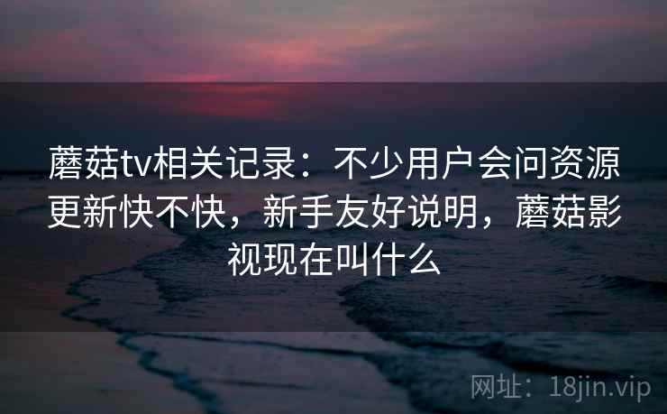 蘑菇tv相关记录：不少用户会问资源更新快不快，新手友好说明，蘑菇影视现在叫什么