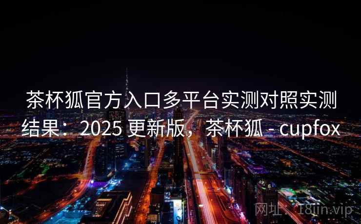 茶杯狐官方入口多平台实测对照实测结果：2025 更新版，茶杯狐 - cupfox