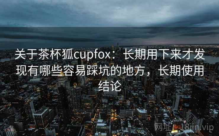 关于茶杯狐cupfox：长期用下来才发现有哪些容易踩坑的地方，长期使用结论