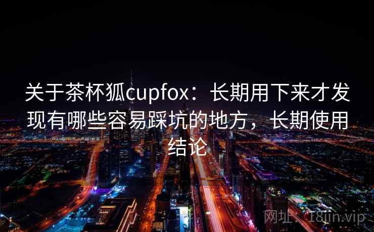 关于茶杯狐cupfox:长期用下来才发现有哪些容易踩坑的地方,长期使用结论 关于茶杯狐cupfox:长期用下来才发现有哪些容易踩坑的地方,长期使用结论