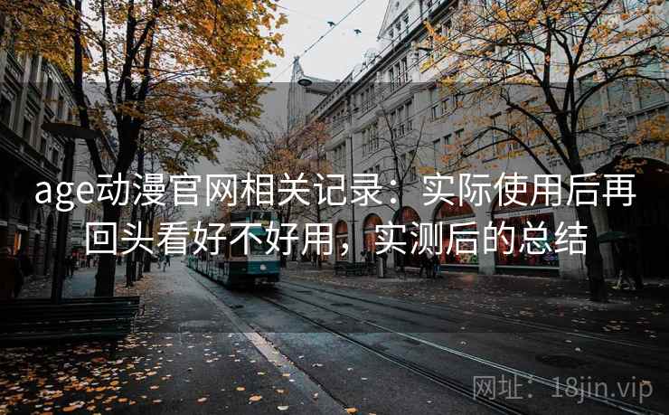 age动漫官网相关记录：实际使用后再回头看好不好用，实测后的总结