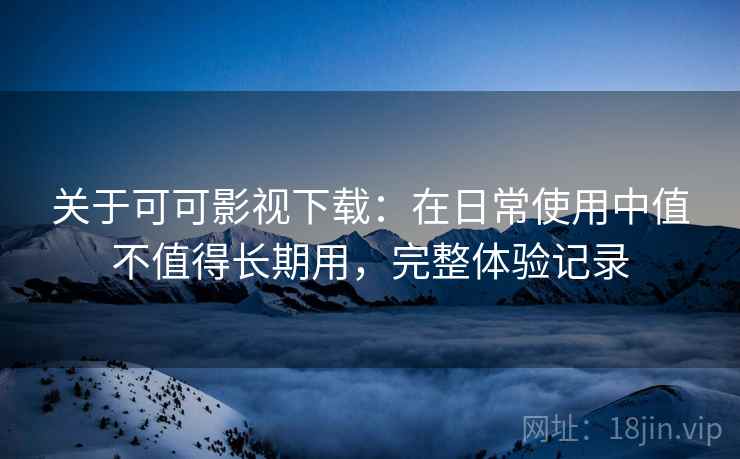 关于可可影视下载：在日常使用中值不值得长期用，完整体验记录