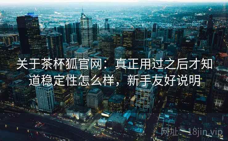 关于茶杯狐官网：真正用过之后才知道稳定性怎么样，新手友好说明