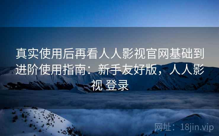 真实使用后再看人人影视官网基础到进阶使用指南：新手友好版，人人影视 登录