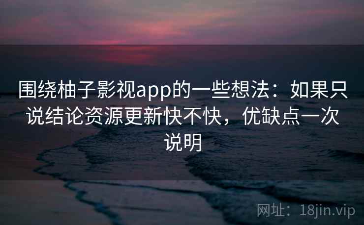 围绕柚子影视app的一些想法：如果只说结论资源更新快不快，优缺点一次说明