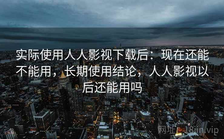 实际使用人人影视下载后：现在还能不能用，长期使用结论，人人影视以后还能用吗