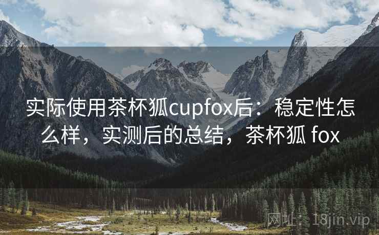 实际使用茶杯狐cupfox后：稳定性怎么样，实测后的总结，茶杯狐 fox