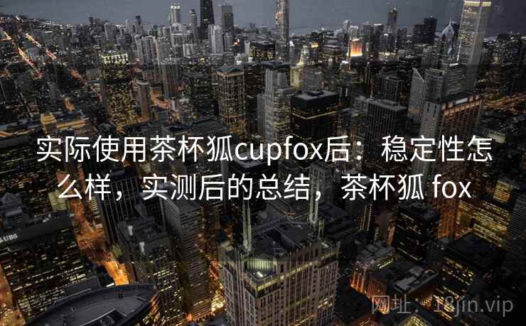 实际使用茶杯狐cupfox后：稳定性怎么样，实测后的总结，茶杯狐 fox