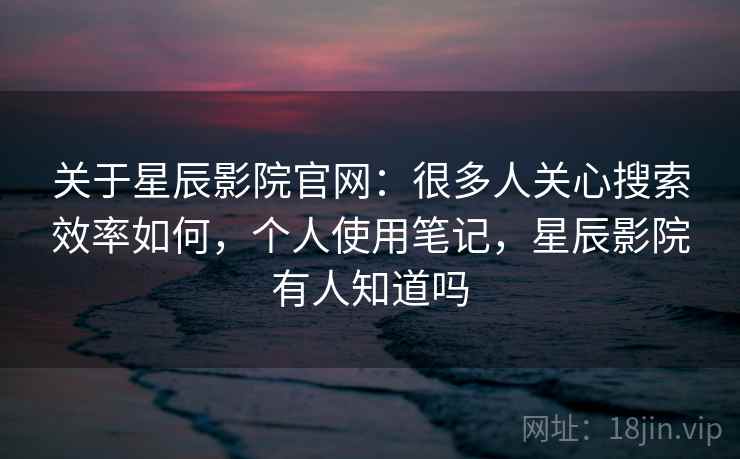 关于星辰影院官网：很多人关心搜索效率如何，个人使用笔记，星辰影院有人知道吗