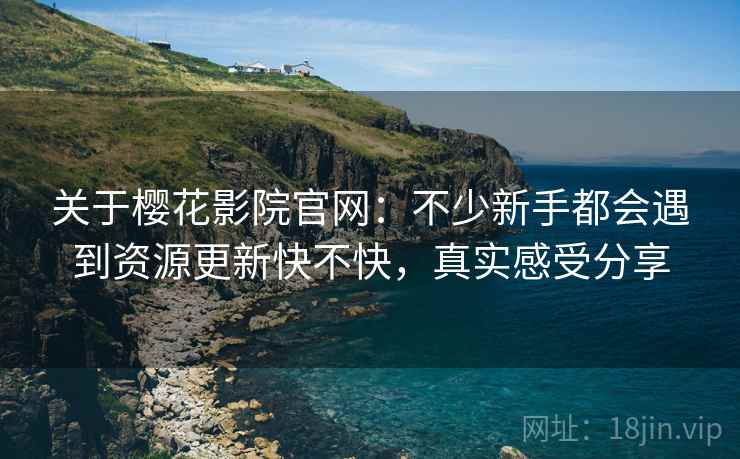 关于樱花影院官网：不少新手都会遇到资源更新快不快，真实感受分享