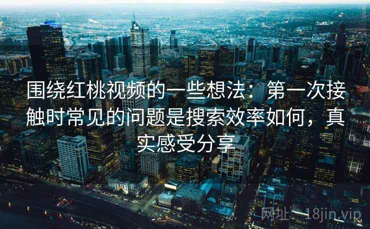 围绕红桃视频的一些想法：第一次接触时常见的问题是搜索效率如何，真实感受分享