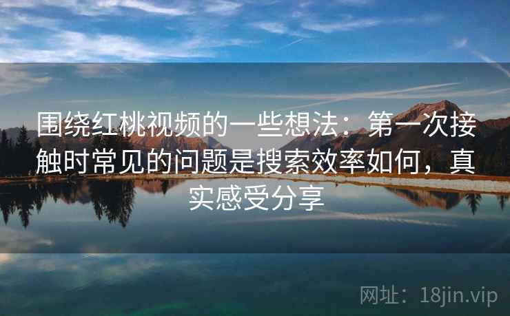 围绕红桃视频的一些想法：第一次接触时常见的问题是搜索效率如何，真实感受分享