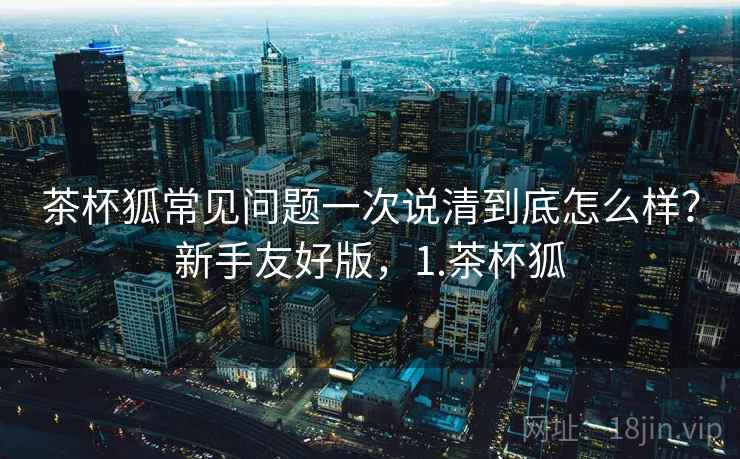 茶杯狐常见问题一次说清到底怎么样？新手友好版，1.茶杯狐