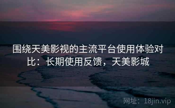 围绕天美影视的主流平台使用体验对比：长期使用反馈，天美影城