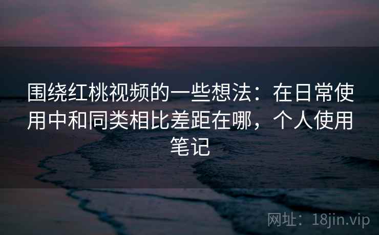 围绕红桃视频的一些想法：在日常使用中和同类相比差距在哪，个人使用笔记