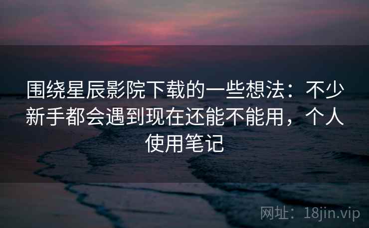 围绕星辰影院下载的一些想法：不少新手都会遇到现在还能不能用，个人使用笔记