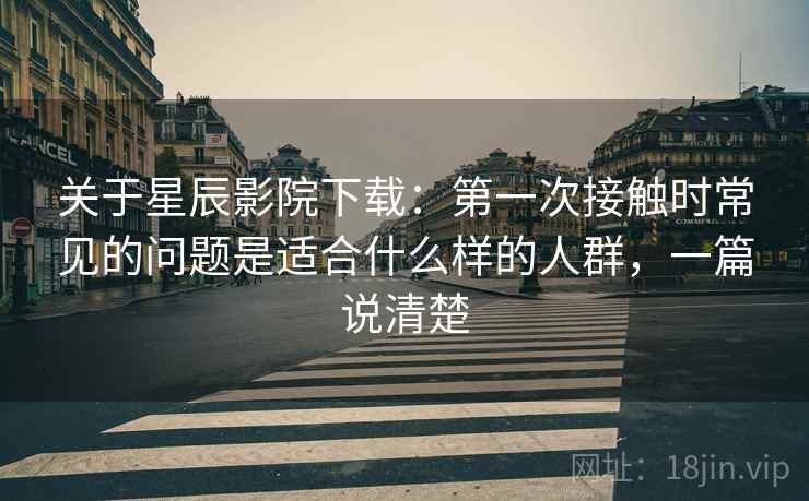 关于星辰影院下载：第一次接触时常见的问题是适合什么样的人群，一篇说清楚