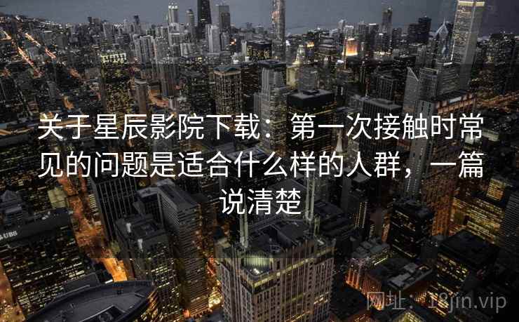 关于星辰影院下载：第一次接触时常见的问题是适合什么样的人群，一篇说清楚