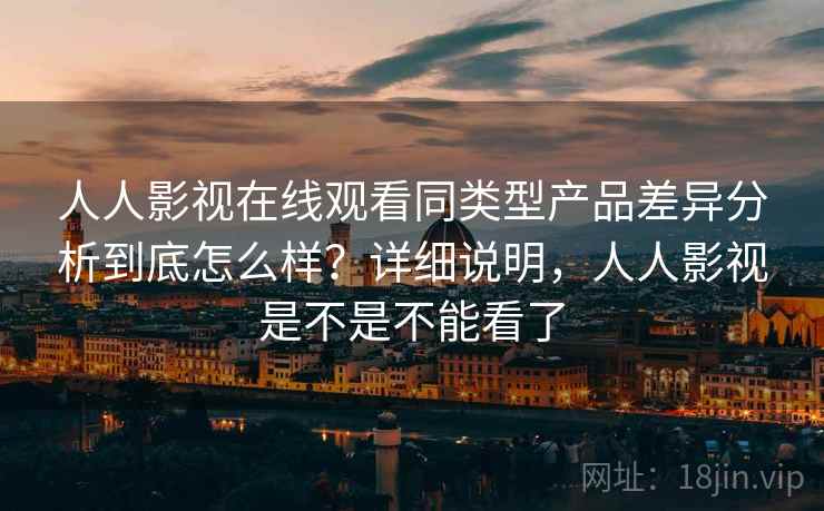 人人影视在线观看同类型产品差异分析到底怎么样？详细说明，人人影视是不是不能看了