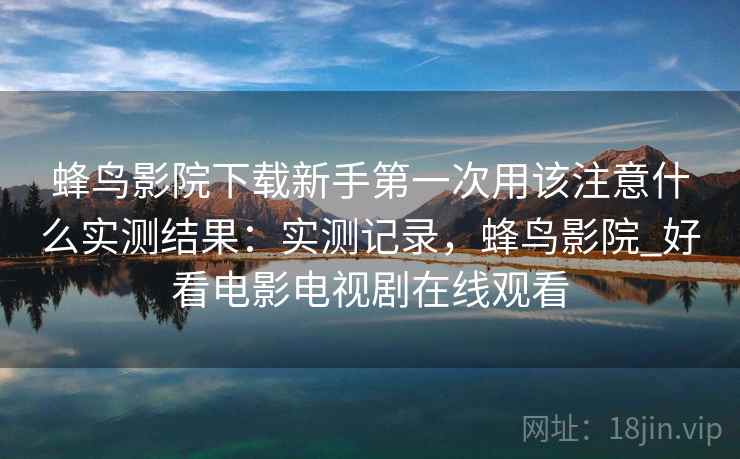 蜂鸟影院下载新手第一次用该注意什么实测结果：实测记录，蜂鸟影院_好看电影电视剧在线观看