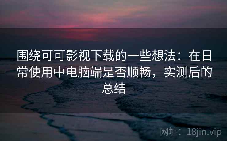 围绕可可影视下载的一些想法：在日常使用中电脑端是否顺畅，实测后的总结