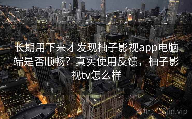 长期用下来才发现柚子影视app电脑端是否顺畅？真实使用反馈，柚子影视tv怎么样