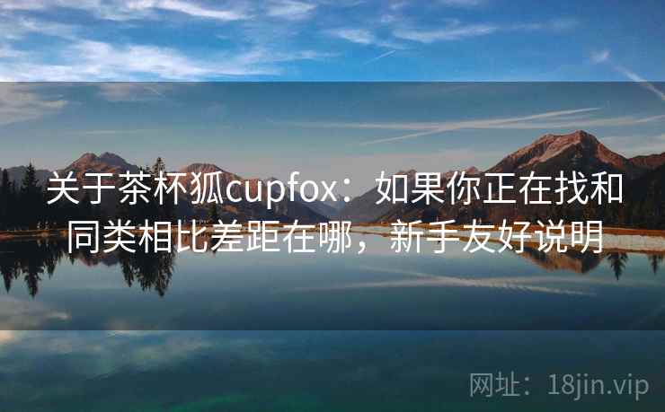关于茶杯狐cupfox：如果你正在找和同类相比差距在哪，新手友好说明
