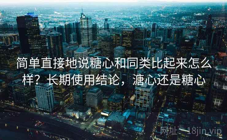 简单直接地说糖心和同类比起来怎么样？长期使用结论，溏心还是糖心