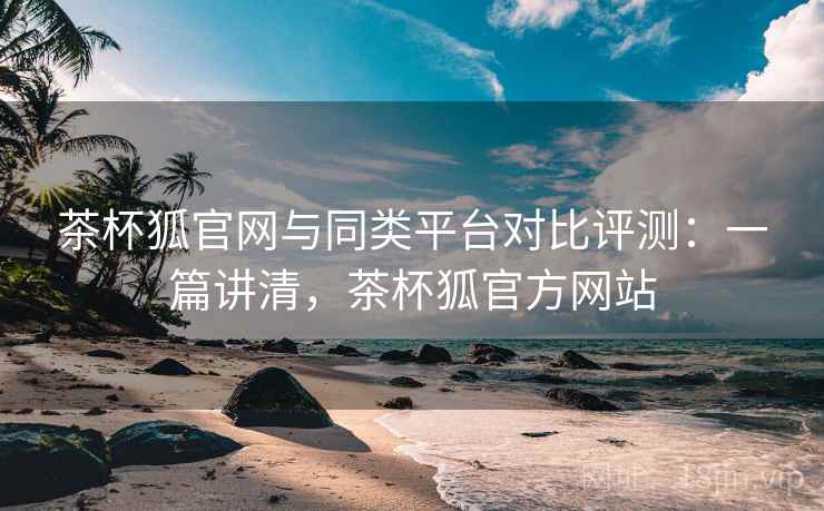 茶杯狐官网与同类平台对比评测:一篇讲清,茶杯狐官方网站 茶杯狐官网与同类平台对比评测:一篇讲清,茶杯狐官方网站