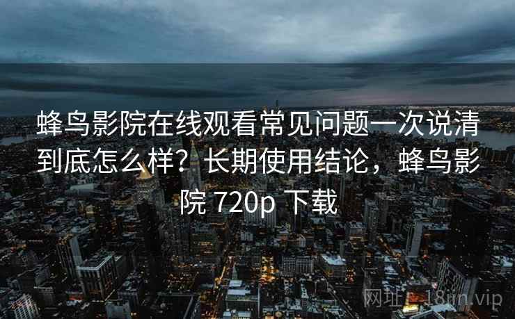 蜂鸟影院在线观看常见问题一次说清到底怎么样？长期使用结论，蜂鸟影院 720p 下载