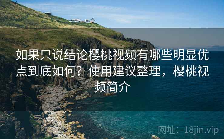 如果只说结论樱桃视频有哪些明显优点到底如何？使用建议整理，樱桃视频简介