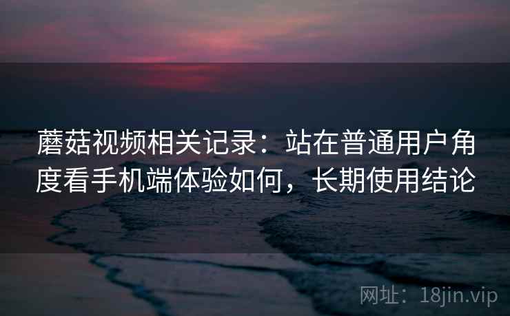 蘑菇视频相关记录：站在普通用户角度看手机端体验如何，长期使用结论