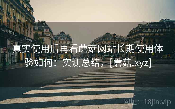 真实使用后再看蘑菇网站长期使用体验如何：实测总结，[蘑菇.xyz]