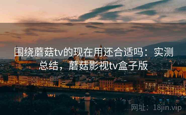 围绕蘑菇tv的现在用还合适吗:实测总结,蘑菇影视tv盒子版 围绕蘑菇tv的现在用还合适吗:实测总结,蘑菇影视tv盒子版