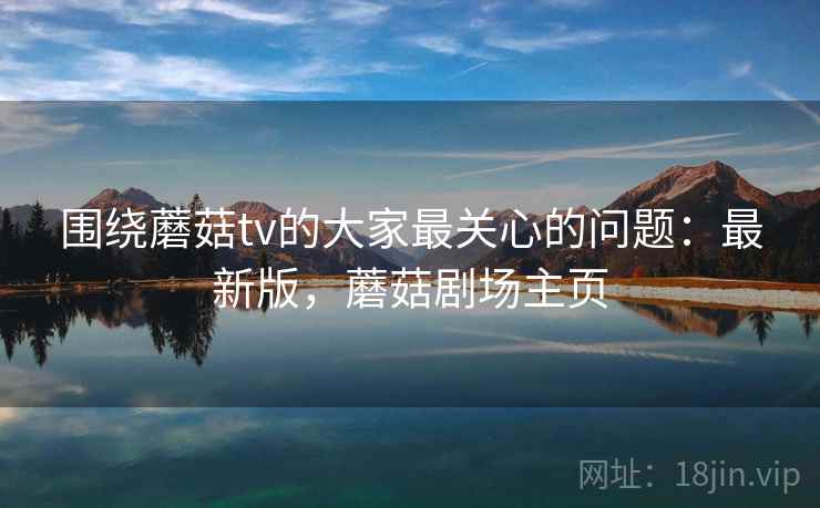围绕蘑菇tv的大家最关心的问题：最新版，蘑菇剧场主页