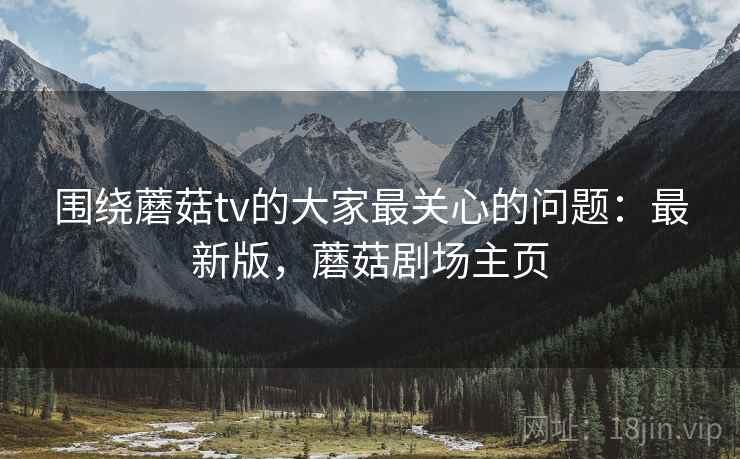 围绕蘑菇tv的大家最关心的问题：最新版，蘑菇剧场主页