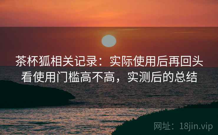 茶杯狐相关记录:实际使用后再回头看使用门槛高不高,实测后的总结 茶杯狐相关记录:实际使用后再回头看使用门槛高不高,实测后的总结