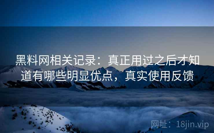 黑料网相关记录：真正用过之后才知道有哪些明显优点，真实使用反馈
