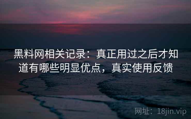 黑料网相关记录：真正用过之后才知道有哪些明显优点，真实使用反馈